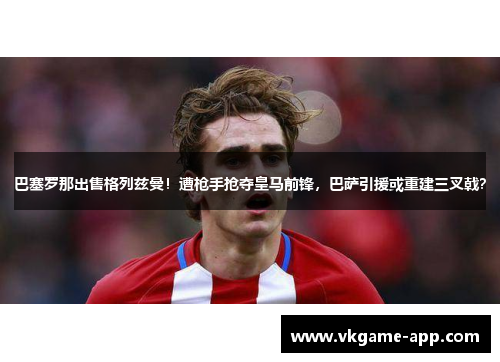 巴塞罗那出售格列兹曼！遭枪手抢夺皇马前锋，巴萨引援或重建三叉戟？