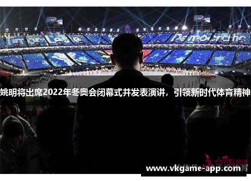 姚明将出席2022年冬奥会闭幕式并发表演讲，引领新时代体育精神