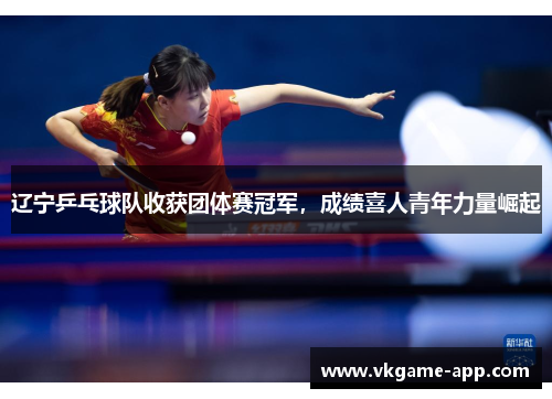 辽宁乒乓球队收获团体赛冠军，成绩喜人青年力量崛起
